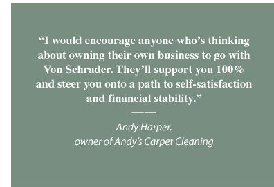 I would encourage anyone who's thinking about owning their own business to go wtih Von Schrader. They'll support you 100% and steer you onto a path to self-satisfaction and financial stability. Dario Hernandex, owner of D'Best Carpet & Upholstery Cleaning